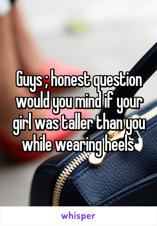 Guys ; honest question would you mind if your girl was taller than you while wearing heels 