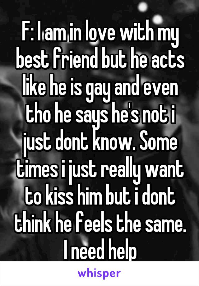 F: I am in love with my best friend but he acts like he is gay and even tho he says he's not i just dont know. Some times i just really want to kiss him but i dont think he feels the same. I need help