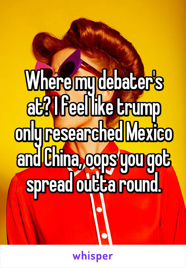 Where my debater's at? I feel like trump only researched Mexico and China, oops you got spread outta round.