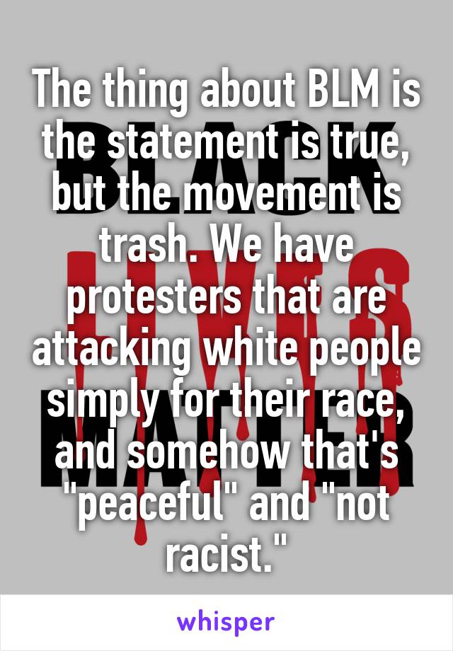 The thing about BLM is the statement is true, but the movement is trash. We have protesters that are attacking white people simply for their race, and somehow that's "peaceful" and "not racist."