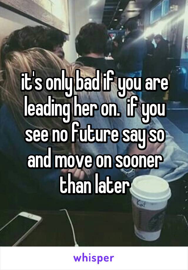 it's only bad if you are leading her on.  if you see no future say so and move on sooner than later