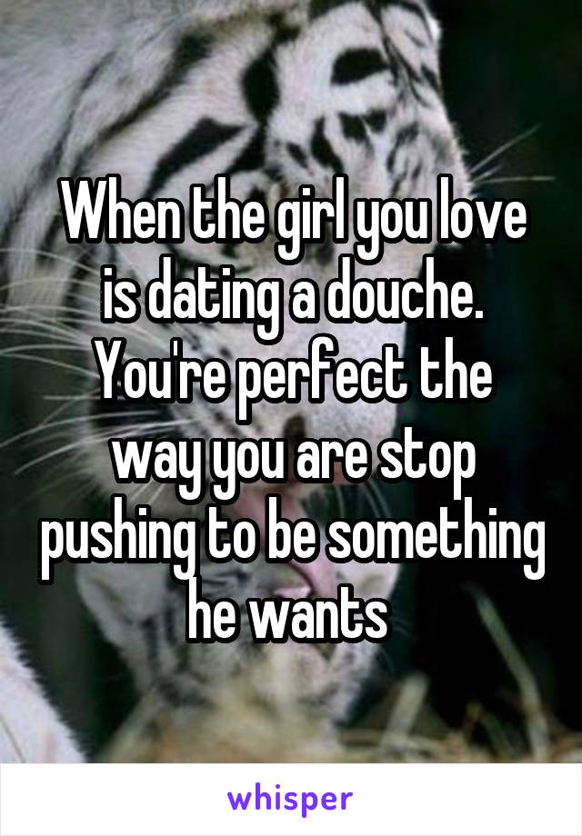 When the girl you love is dating a douche.
You're perfect the way you are stop pushing to be something he wants 