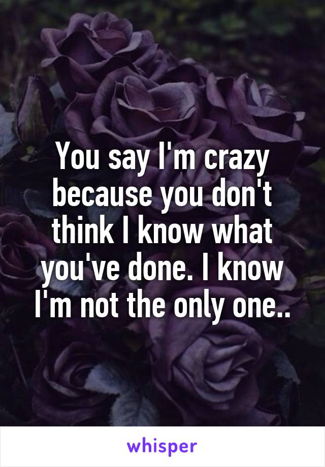 You say I'm crazy because you don't think I know what you've done. I know I'm not the only one..