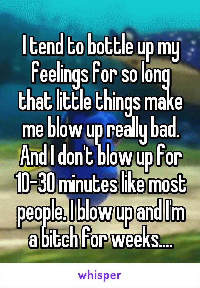 I tend to bottle up my feelings for so long that little things make me blow up really bad. And I don't blow up for 10-30 minutes like most people. I blow up and I'm a bitch for weeks....