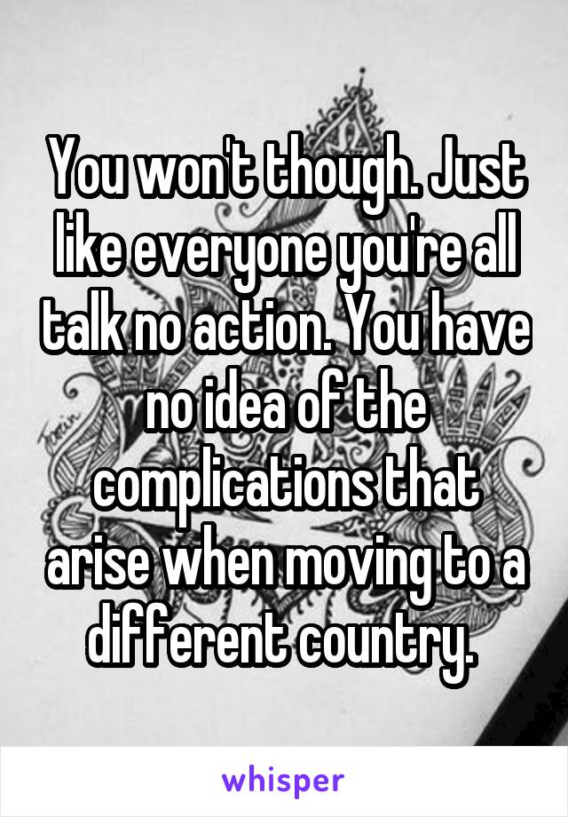 You won't though. Just like everyone you're all talk no action. You have no idea of the complications that arise when moving to a different country. 