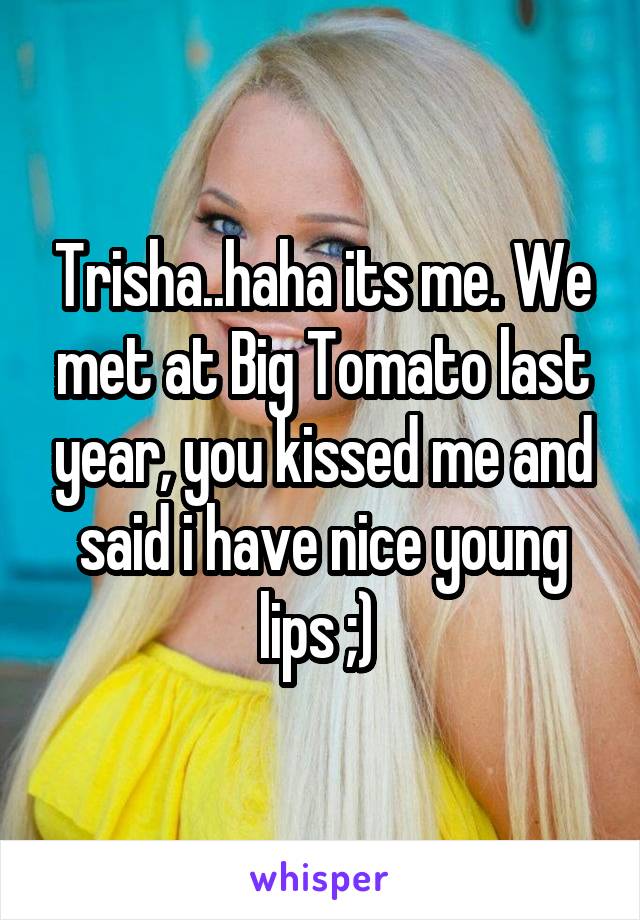 Trisha..haha its me. We met at Big Tomato last year, you kissed me and said i have nice young lips ;) 