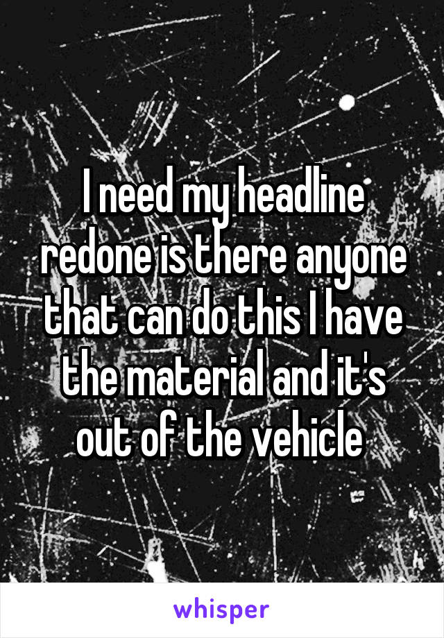 I need my headline redone is there anyone that can do this I have the material and it's out of the vehicle 