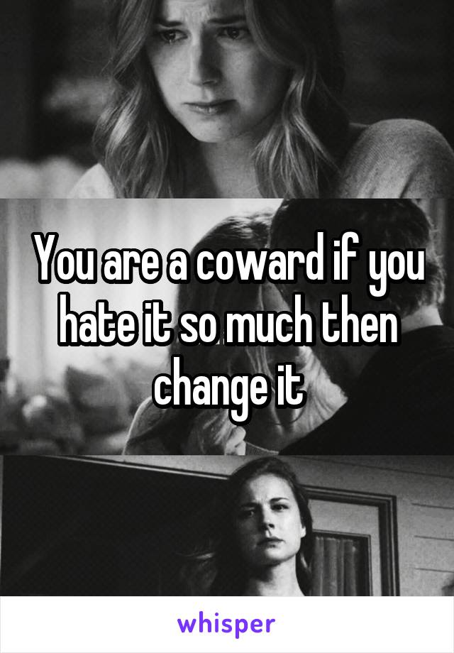 You are a coward if you hate it so much then change it