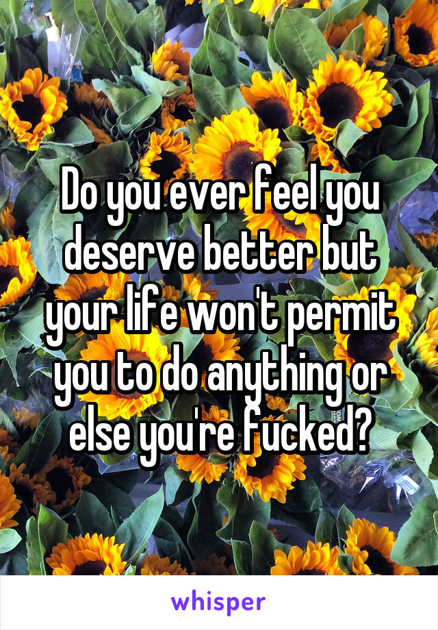 Do you ever feel you deserve better but your life won't permit you to do anything or else you're fucked?