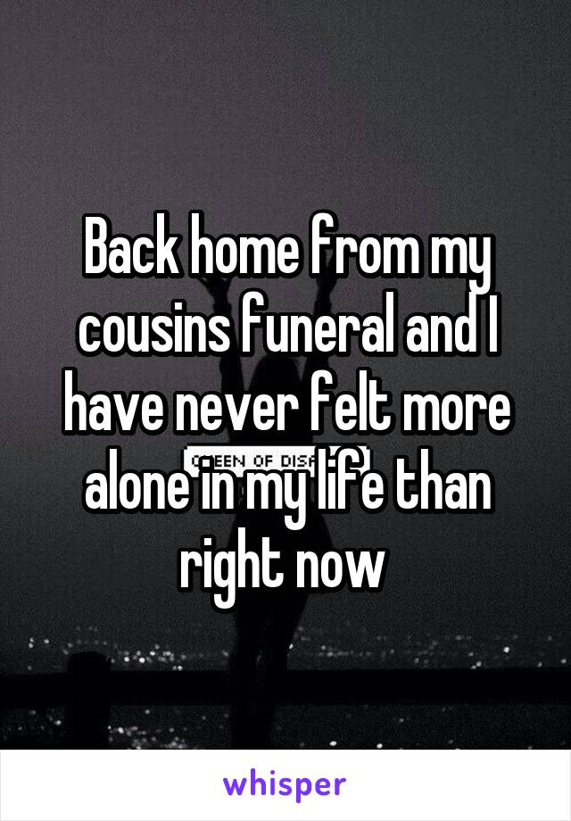 Back home from my cousins funeral and I have never felt more alone in my life than right now 