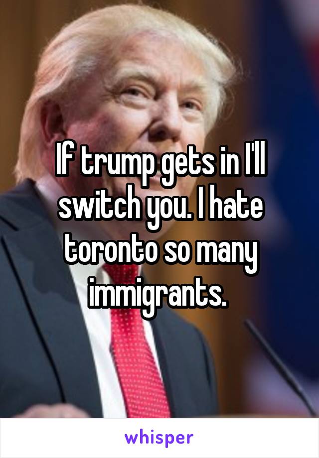 If trump gets in I'll switch you. I hate toronto so many immigrants. 