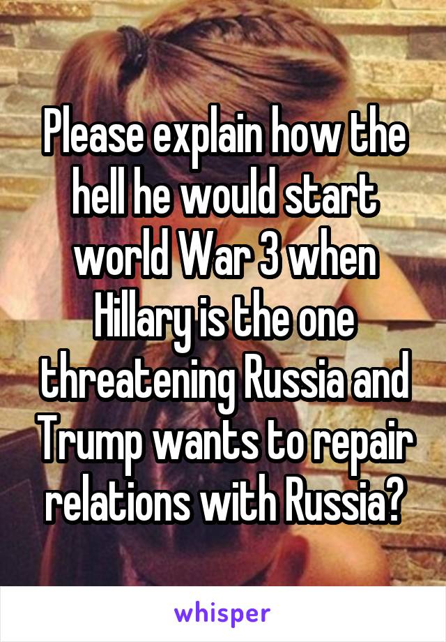 Please explain how the hell he would start world War 3 when Hillary is the one threatening Russia and Trump wants to repair relations with Russia?