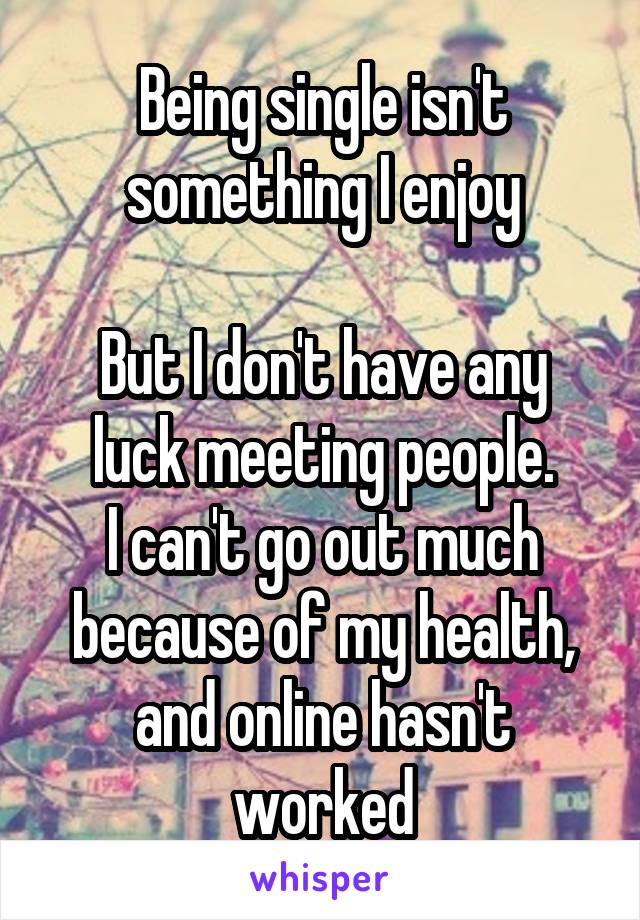 Being single isn't something I enjoy

But I don't have any luck meeting people.
I can't go out much because of my health, and online hasn't worked