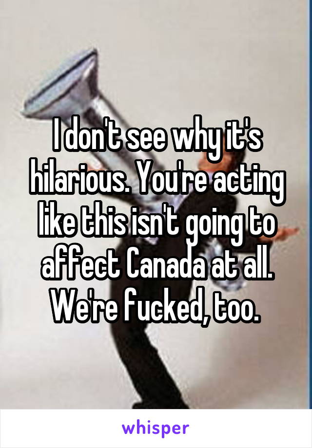 I don't see why it's hilarious. You're acting like this isn't going to affect Canada at all. We're fucked, too. 