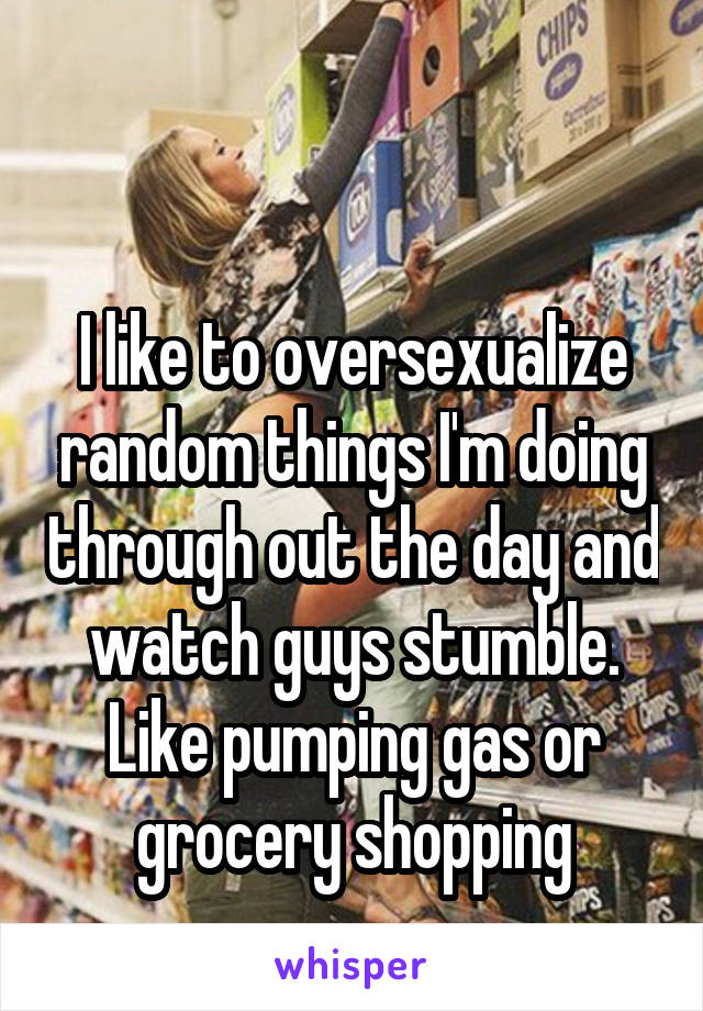 

I like to oversexualize random things I'm doing through out the day and watch guys stumble. Like pumping gas or grocery shopping