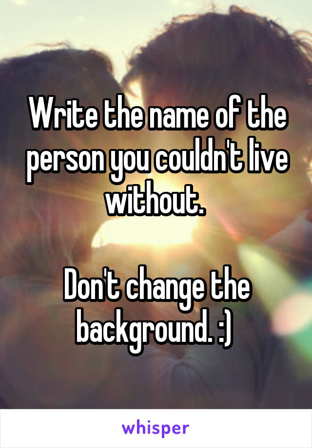 Write the name of the person you couldn't live without. 

Don't change the background. :) 