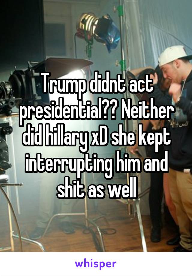 Trump didnt act presidential?? Neither did hillary xD she kept interrupting him and shit as well