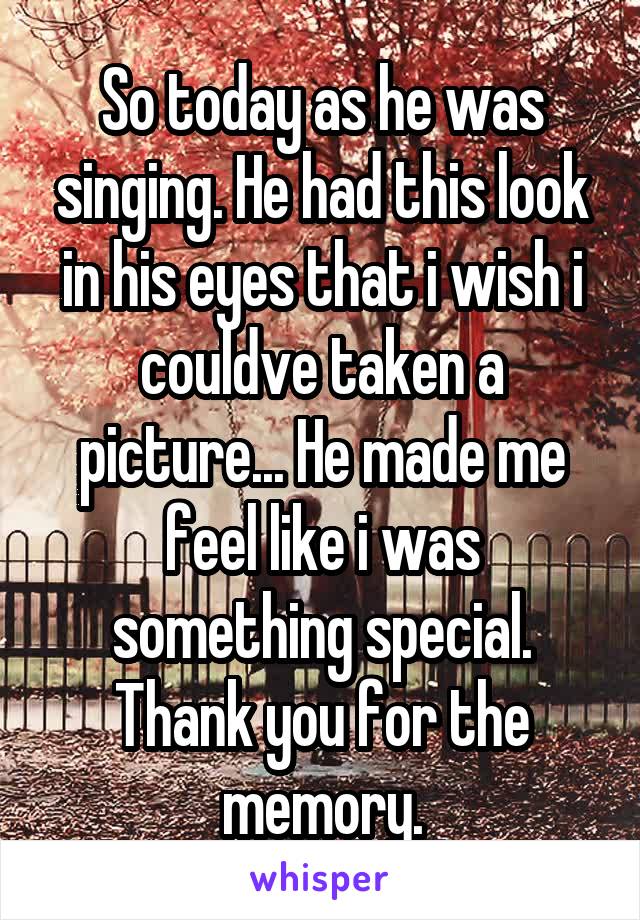 So today as he was singing. He had this look in his eyes that i wish i couldve taken a picture... He made me feel like i was something special. Thank you for the memory.