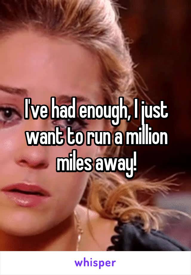 I've had enough, I just want to run a million miles away!