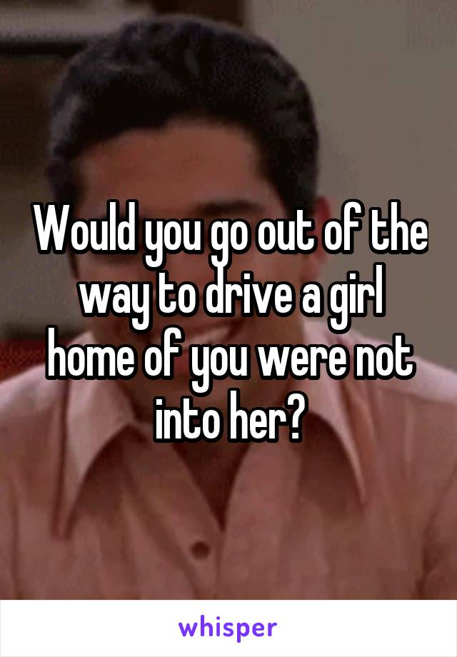 Would you go out of the way to drive a girl home of you were not into her?