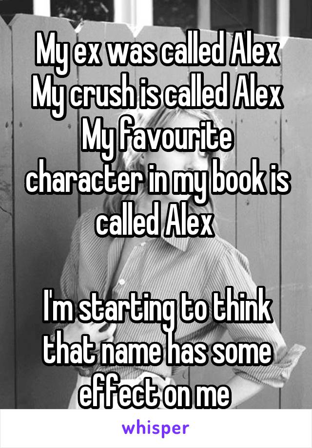 My ex was called Alex
My crush is called Alex
My favourite character in my book is called Alex 

I'm starting to think that name has some effect on me 