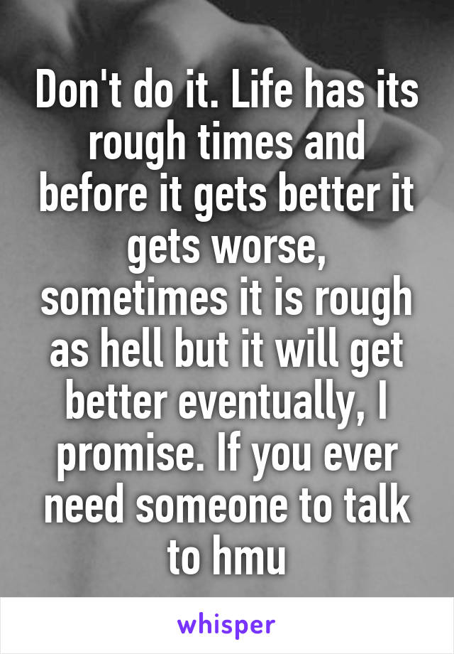 Don't do it. Life has its rough times and before it gets better it gets worse, sometimes it is rough as hell but it will get better eventually, I promise. If you ever need someone to talk to hmu