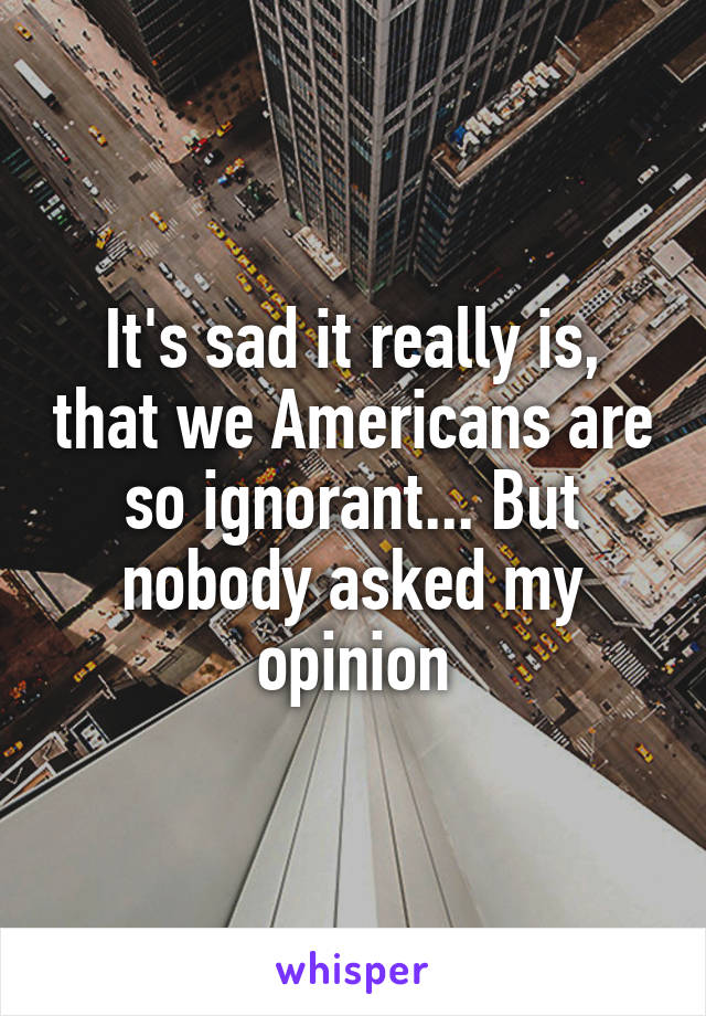 It's sad it really is, that we Americans are so ignorant... But nobody asked my opinion