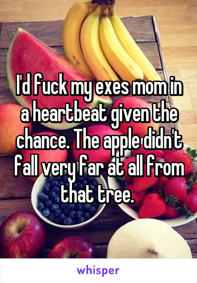 I'd fuck my exes mom in a heartbeat given the chance. The apple didn't fall very far at all from that tree. 