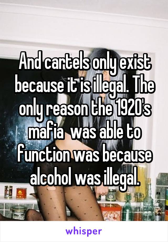 And cartels only exist because it is illegal. The only reason the 1920's mafia  was able to function was because alcohol was illegal.