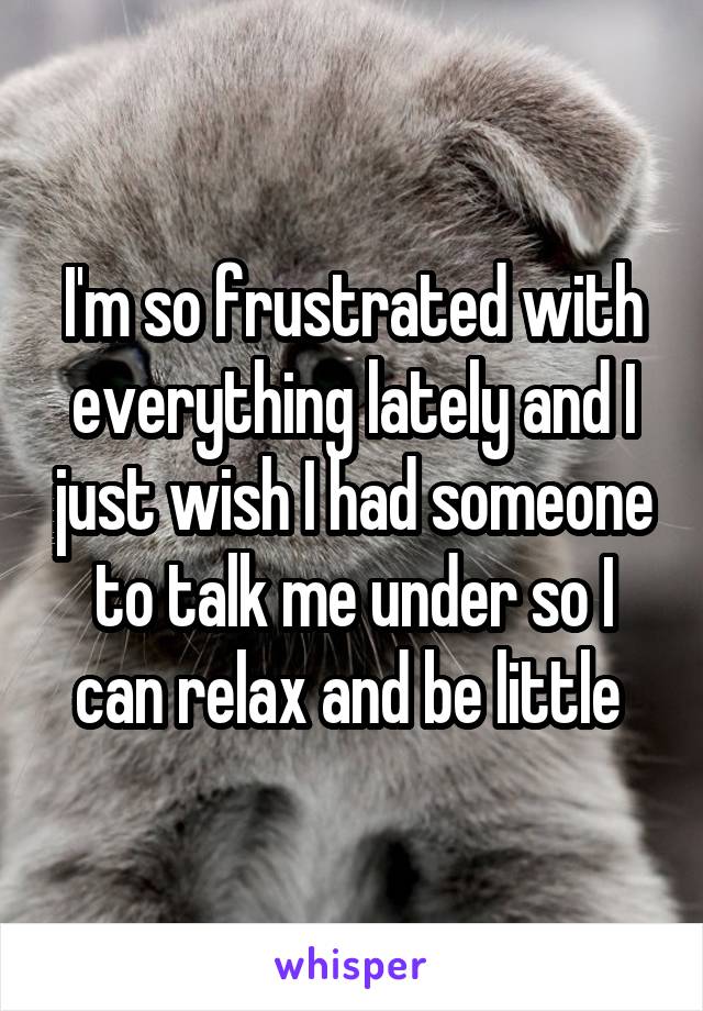 I'm so frustrated with everything lately and I just wish I had someone to talk me under so I can relax and be little 