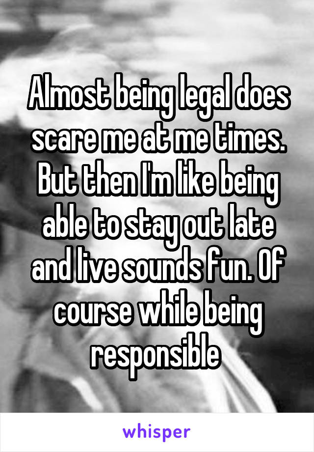 Almost being legal does scare me at me times. But then I'm like being able to stay out late and live sounds fun. Of course while being responsible 