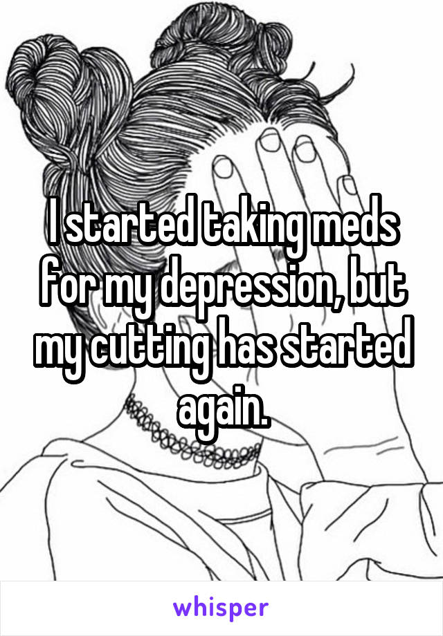 I started taking meds for my depression, but my cutting has started again.