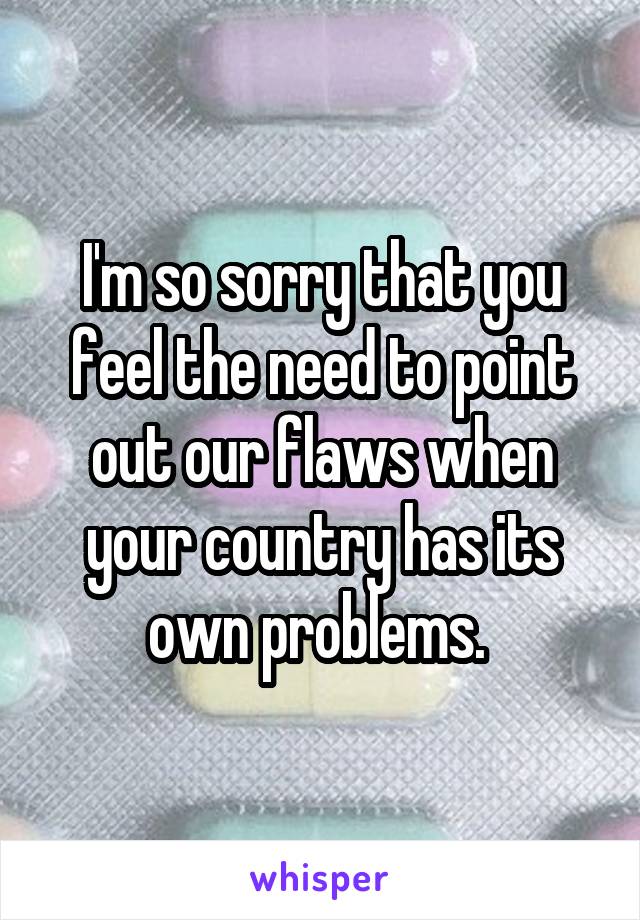 I'm so sorry that you feel the need to point out our flaws when your country has its own problems. 