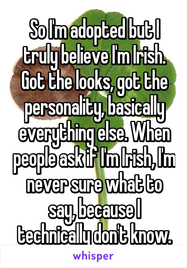 So I'm adopted but I truly believe I'm Irish. Got the looks, got the personality, basically everything else. When people ask if I'm Irish, I'm never sure what to say, because I technically don't know.