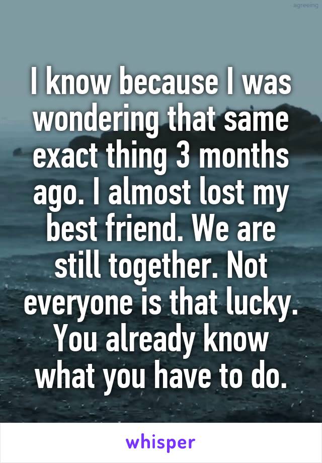 I know because I was wondering that same exact thing 3 months ago. I almost lost my best friend. We are still together. Not everyone is that lucky. You already know what you have to do.