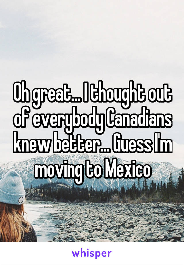 Oh great... I thought out of everybody Canadians knew better... Guess I'm moving to Mexico