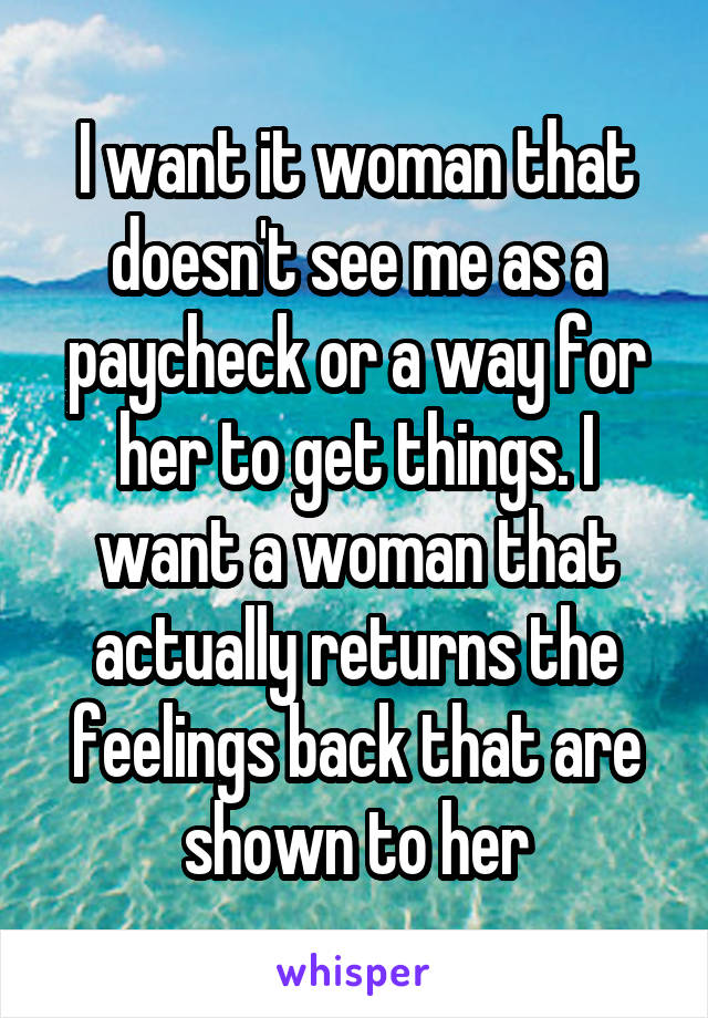 I want it woman that doesn't see me as a paycheck or a way for her to get things. I want a woman that actually returns the feelings back that are shown to her