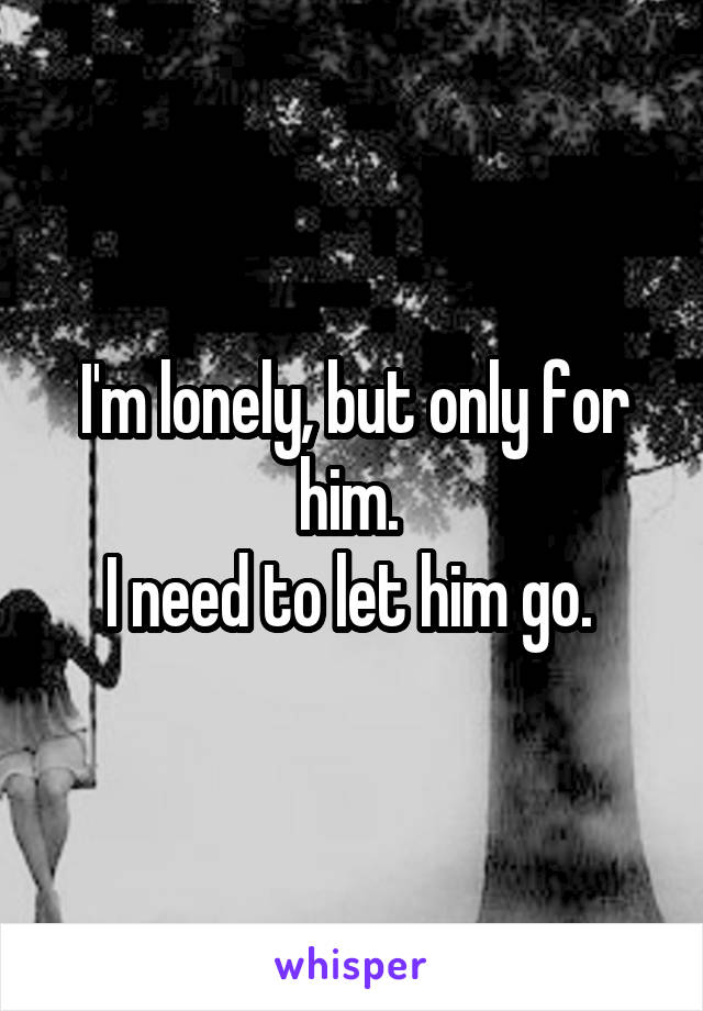 I'm lonely, but only for him. 
I need to let him go. 