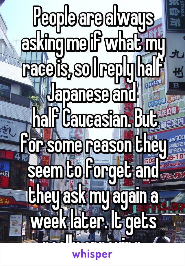 People are always asking me if what my race is, so I reply half Japanese and 
 half Caucasian. But for some reason they seem to forget and they ask my again a week later. It gets really annoying.