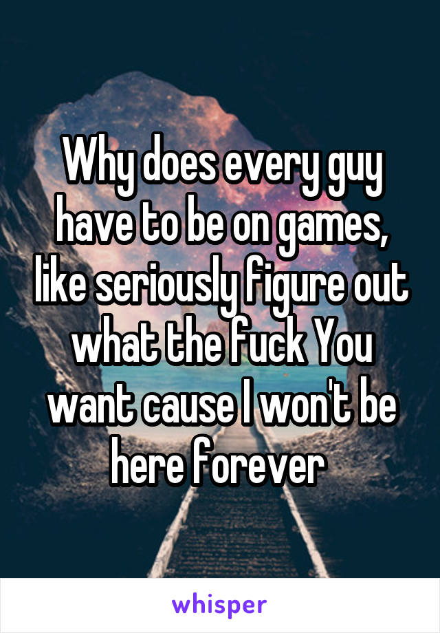 Why does every guy have to be on games, like seriously figure out what the fuck You want cause I won't be here forever 