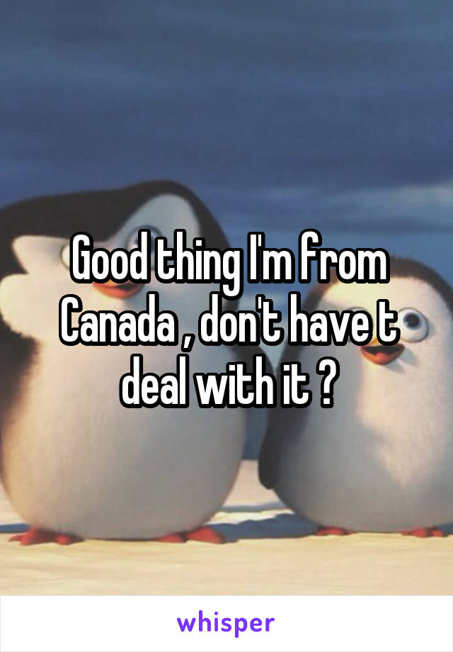 Good thing I'm from Canada , don't have t deal with it 🤗