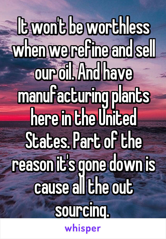 It won't be worthless when we refine and sell our oil. And have manufacturing plants here in the United States. Part of the reason it's gone down is cause all the out sourcing. 