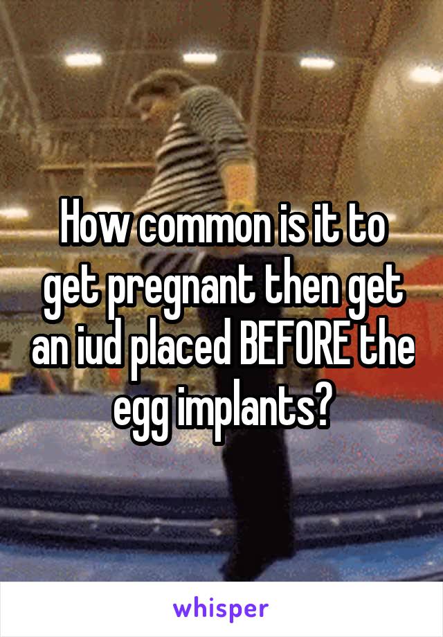 How common is it to get pregnant then get an iud placed BEFORE the egg implants?