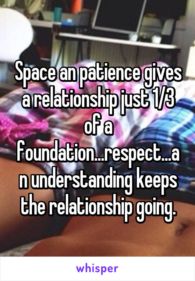 Space an patience gives a relationship just 1/3 of a foundation...respect...an understanding keeps the relationship going.