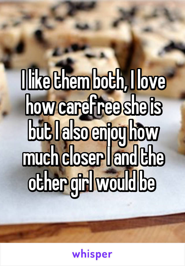 I like them both, I love how carefree she is but I also enjoy how much closer I and the other girl would be 