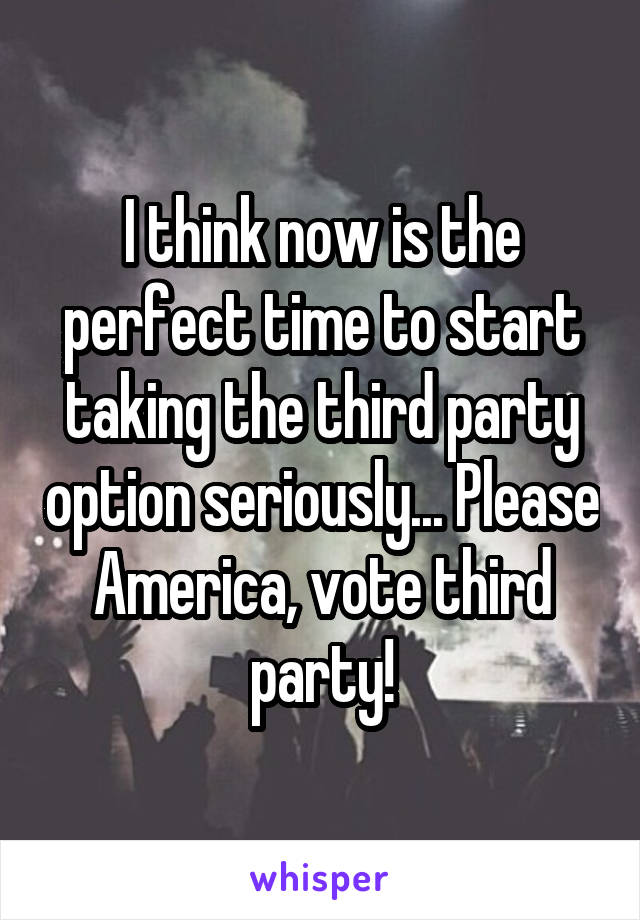 I think now is the perfect time to start taking the third party option seriously... Please America, vote third party!