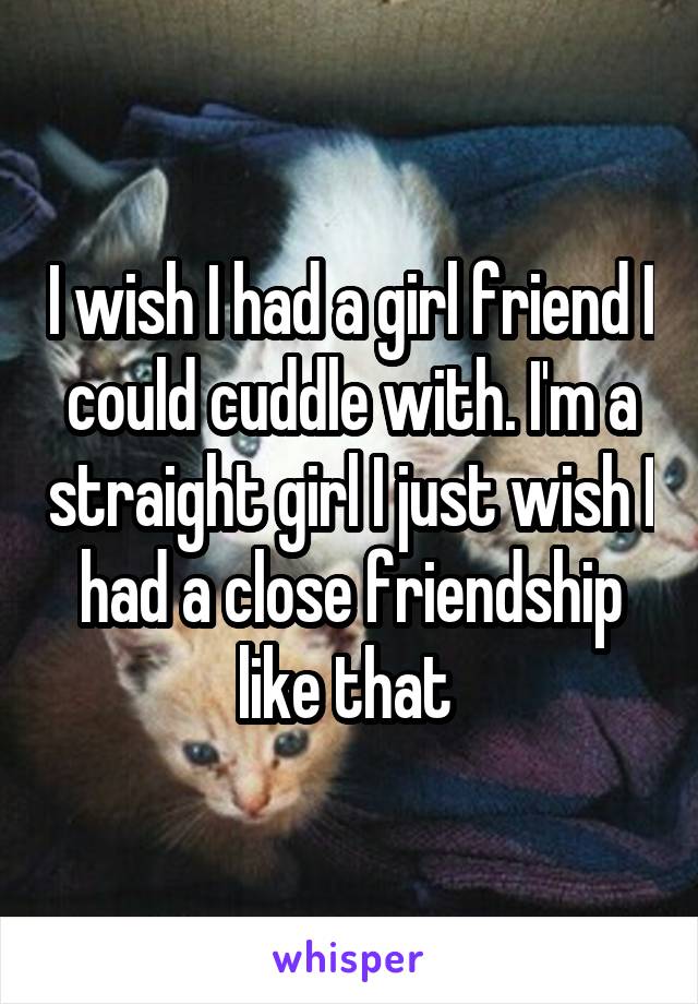 I wish I had a girl friend I could cuddle with. I'm a straight girl I just wish I had a close friendship like that 