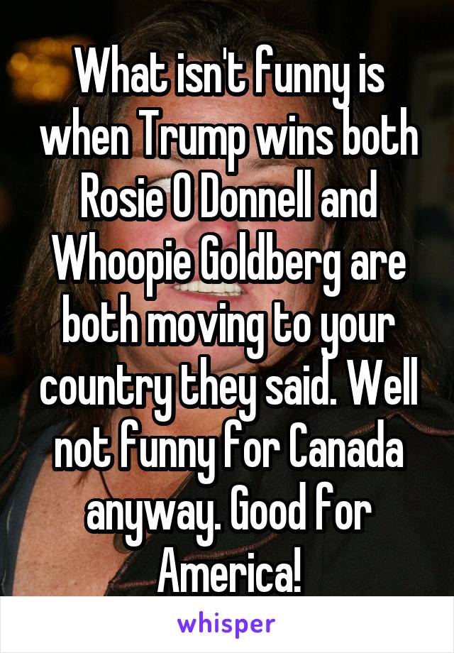 What isn't funny is when Trump wins both Rosie O Donnell and Whoopie Goldberg are both moving to your country they said. Well not funny for Canada anyway. Good for America!