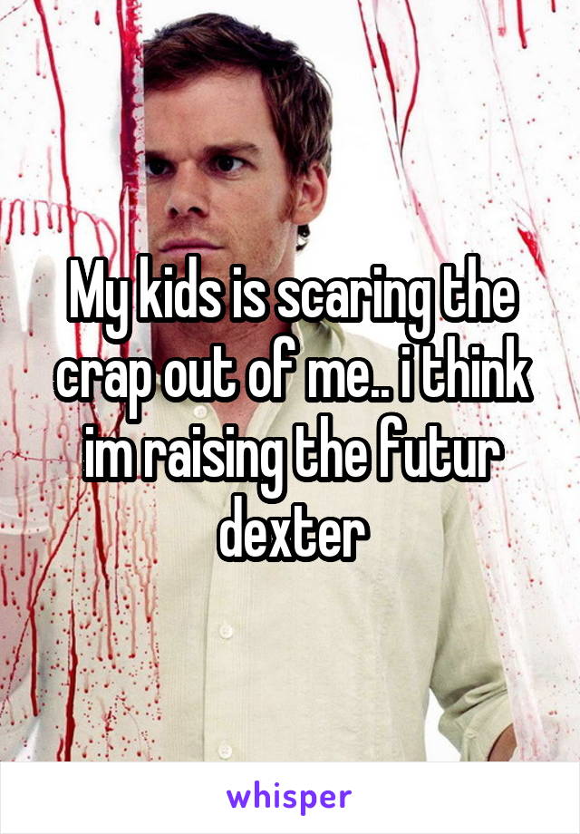 My kids is scaring the crap out of me.. i think im raising the futur dexter