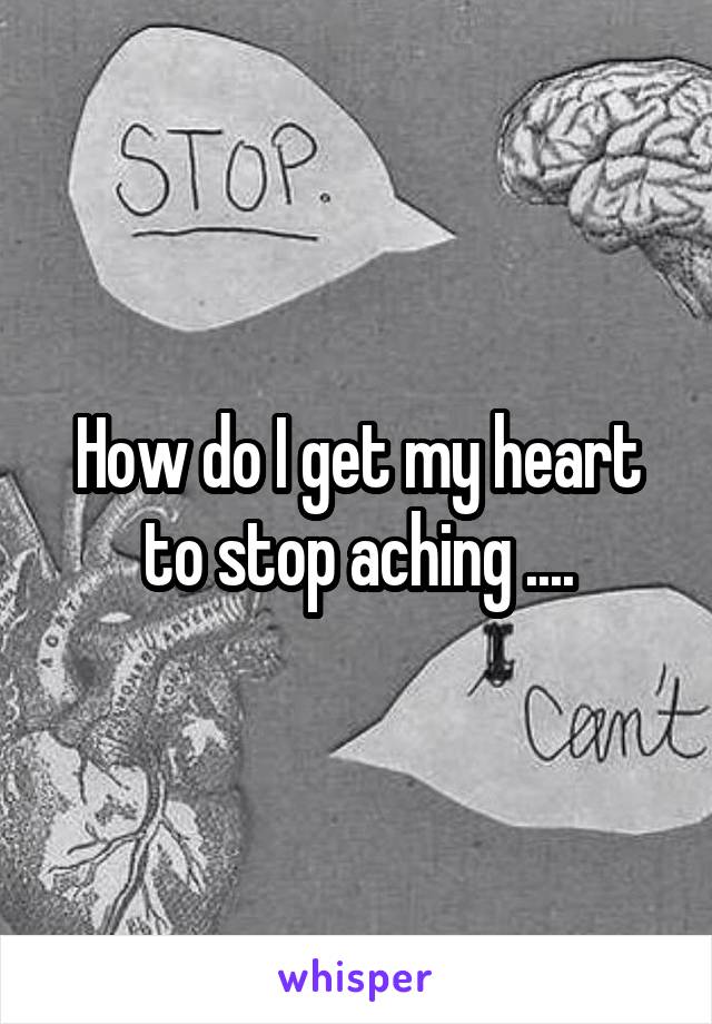 How do I get my heart to stop aching ....